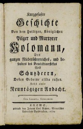 Kurzgefaßte Geschichte Von dem Heiligen, Königlichen Pilger und Martyrer Kolomann, Des ganzen Niederösterreiches, und besonders des Benediktinerstiftes Melk Schutzherrn, Deßen Gebeine allda ruhen : Nebst einer Neuntägigen Andacht.