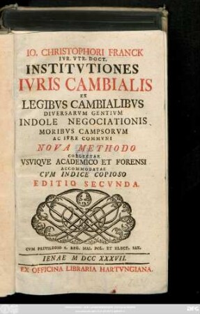 Io. Christophori Franck Ivr. Vtr. Doct. Institvtiones Ivris Cambialis : Ex Legibvs Cambialibvs Diversarvm Gentivm Indole Negociationis Moribvs Campsorvm Ac Ivre Commvni Nova Methodo Collectae Vsviqve Academico Et Forensi Accommodatae ; Cum Indice Copioso