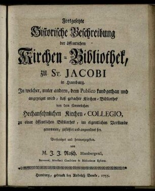 Fortgesetzte Historische Beschreibung der öffentlichen Kirchen-Bibliothek, zu St. Jacobi in Hamburg : In welcher, unter andern, dem Publico kundgethan und angezeiget wird, daß gedachte Kirchen-Bibliothek von dem sämmtlichen Hochansehnlichen Kirchen-Collegio, zu einer öffentlichen Bibliothek, im eigentlichen Verstande genommen, gestifftet und angeordnet sey