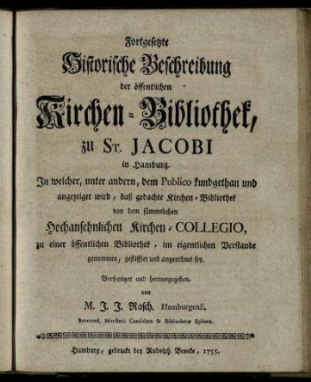 Fortgesetzte Historische Beschreibung der öffentlichen Kirchen-Bibliothek, zu St. Jacobi in Hamburg : In welcher, unter andern, dem Publico kundgethan und angezeiget wird, daß gedachte Kirchen-Bibliothek von dem sämmtlichen Hochansehnlichen Kirchen-Collegio, zu einer öffentlichen Bibliothek, im eigentlichen Verstande genommen, gestifftet und angeordnet sey