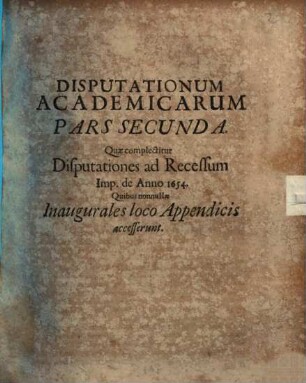 Joh. Wolffg. Textoris, ICti Et Ill. Reip. Francof. Ad Moen. Syndici Primarii, Disputationes Academicae : Duabus Partibus Distinctae; Quarum Prior complectitur Disputationes Selectarum Iuris Tam Publici, Quam Privati Materiarum Varias, Posterior Disp. Ad Rec. Imp. De Anno 1654. Cum nonnullis Inauguralibus ; Accesserunt Diversis locis breves Notae, & in fine copiosi rerum indices singuli, 2. Quae complectitur Disputationes ad Recessum Imp. de Anno 1654. : Quibus nonnullae Inaugurales loco Appendicis accesserunt