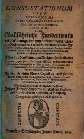Consultationum Sive Responsorum De Iure Praelationis seu Prioritatis inter plures concurrentes Creditores. Libri Duo. Das ist, Außführliche Fundamenta un[d] Erklärunge, von dem Praelation oder VorzugRechten ... : Alles auß den Gemeinen Rechten, sonderbaren Statuten, praeiudiciis Cameralibus ... observirt, in zwey Bücher ordentlich verfasset. An jetzo mit vielen Newen Capitibus, auch sonsten hin und wider vermehret ...