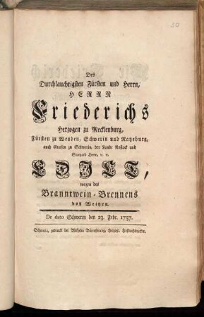 Des Durchlauchtigsten Fürsten und Herrn, Herrn Friederichs Herzogen zu Mecklenburg, Fürsten zu Wenden, Schwerin und Ratzeburg, auch Grafen zu Schwerin, der Lande Rostock und Stargard Herrn, [et]c. [et]c. Edict, wegen des Branntwein-Brennens von Weitzen : De dato Schwerin den 23. Febr. 1757.