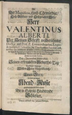 Als Der Magnificus, Hoch-Ehrwürdige/ Hoch-Achtbare und Hochgelahrte Herr/ Herr Valentinus Alberti, Der Heiligen Schrifft weitberühmter Doctor ... Den 5. December Anno 1693. Seinen erfreulichen Geburths-Tag feyerlichst begienge/ Wolten Seine Magnificentz ... in einer geringen Abend-Music glückwünschende betrachten Die in Leipzig Studirende Schlesier