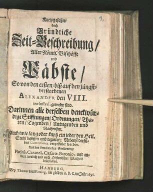 Kurtz-gefaßte/ doch Gründliche Zeit-Beschreibung/ Aller Römis. Bischöffe und Päbste/ So von den ersten/ biß auf den jüngst-verstorbenen Alexander den VIII. inclusive, gewesen sind : Darinnen alle derselben denckwürdige Stifftungen/ Ordnungen/ Thaten/ Tugenden/ Untugenden und Nachruhm ... ; Nebenst derselben Conterfaiten vorgestellet worden