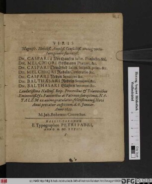 Viris Magnific. Nobiliß. Ampliß. Consultiß. omnique virtutum genere florentiß. Dn. Caspari à Northausen, Salin. Praefecto, &c. Dn. Melchiori Hoffman Praetori, &c. Dn. Caspari Drachsted Salin. Inspect. prim. &c. Dn. Melchiori Redeln Camerario &c. Dn. Caspari Neven Senatori, &c. Dn. Balthasari Redeln Senatori, &c. Dn. Balthasari Glasern Senatori, &c. ... Natalem ex animo gratulatur, felicißimumque Novi Anni precatur auspicium, d. 6. Ianuar. Anno 1633. M. Joh. Bohemus Conrector