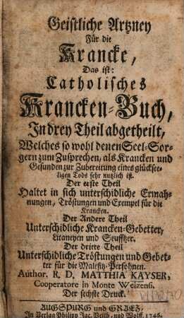 Geistliche Artzney Für die Krancke, Das ist: Catholisches Krancken-Buch, In drey Theil abetheilt, Welches so wohl denen Seel-Sorgern zum Zusprechen, als Krancken und Gesunden zur Zubereitung eines glückseeligen Tods sehr nutzlich ist : Der erste Theil Haltet in sich unterschidliche Ermahnungen, Tröstungen und Exempel für die Krancken. Der Andere Theil Unterschidliche Krancken-Gebetter, Litaneyen und Seufftzer. Der dritte Theil Unterschidliche Tröstungen und Gebetter für die Malefitz-Persohnen