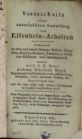 Verzeichniss einer auserlesenen Sammlung von Elfenbein-Arbeiten : bestehend in alten und neuen Statuen, Reliefs, Diptychen, bokalen, Bechern, Tabatier u. dergl. von Bildhauer- und Drechslerkunst, welche ... Andreas Udalrich Mayr ... hinterlassen hat, und die nun allen resp. Herrn Liebhabern zu kaufen angebothen wird