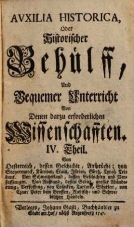 Auxilia Historica, Oder Behülff Zu denen Historischen und dazu erforderlichen Wissenschafften : Als nemlich I. Theil. Von Geographia elementari und Astronomica ... II. Theil. Von Engelland und dessen Macht ... III. Theil. Von Westphalen, Nieder-Sachsen ... IV. Theil. Von Oesterreich, Steyermarck, Kärnten ... V. Theil. Von Pohlen, dessen Geschichte ... VI. Theil. Von den gesamten Niederlanden ... VII. Theil enthält die Universal-Historie bis auf 1746 ... VIII. Theil. Von verschiedenen Sprachen, Erklärung der Staats-Kunst-Wörter ..., 4. Von Oesterreich, dessen Geschichte, Ansprüche; von Steyermarck, Kärnten, Crain, Istrien, Görtz, Tyrol. Trident. Von Schweitzerland, dessen Geschichten und Verfassungen. Von Rußland, dessen Gebiet, grosser Abänderung, Verfassung, von Cosacken, Tartarn, Siberien, von Czaar Peter dem Grossen, Rußisch- und Schwedischen Händeln