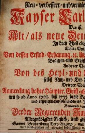 Neu-verbessert- und vermehrtes denckwürdiges Kayser Carls-Baad : Das ist, Alt, als neue Denckwürdigkeiten In drey Theil abgetheilet. Erster Theil, Von dessen Erfind-Erbauung, etc. Unglücksfällen und Erweiterung Bequem- und Ergötzlichkeiten, Anderer Theil, Von des Heyl- und Gesund-Baades selbst Nutz- und Cur-Gebrauchs, Dritter Theil, Anmerckung hoher Häupter, Geist- als weltlichen Standes-Persohnen so ab Anno 1701 biß 1733 diese Baades-Cur zu höchst-rühmlich- und ersprießlicher Gesundheits-Wohlfahrt gebraucht ...Bevorab von Beeder Regierenden Kayserlichen Majestäten Allergnädigsten Besuch, und glücklichen Baad-Cur, Sammt Beschreibung Dero Einzugs, und anderer rarer Bemerckungen, etc. ; Allen Neubegierigen und respective hohen Baad-Gästen zu Belieben, und Zeit-Vertreib