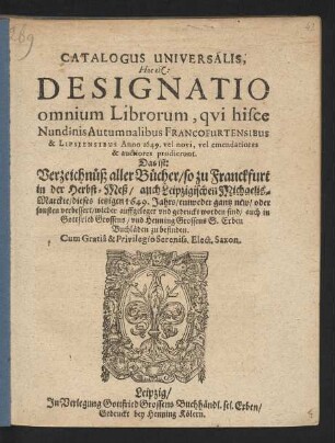 Catalogus Universalis, Hoc est: Designatio omnium Librorum, qui hisce Nundinis Autumnalibus Francofurtensibus & Lipsiensibus Anno 1649. vel novi, vel emendatiores & auctiores prodierunt. Das ist: Verzeichnüß aller Bücher/ so zu Franckfurt in der Herbst-Meß/ auch Leipzigischen Michaelis-Marckte/ dieses jetzigen 1649. Jahrs/ entweder gantz new/ oder sonsten verbessert/ wieder auffgeleget und gedruckt worden sind/ auch in Gottfried Grossens/ und Henning Grossens S. Erben Buchläden zu befinden