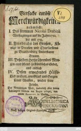 Vierfache curiöse Merckwürdigkeiten :  I. Des frommen Nicolai Drabitii Weissagungen auf die Jahre 1750. bis mit 1758. II. Friedrichs des Großen, Königs in Preußen und Churfürstens zu Brandenburg sonderbarer Traum. III. Deßelben hertzrührendes Morgen- und Abend- ja stündliches Gebet, und endlich IV. Deßen erweckendes Hülffs-Lied zu Gott um Glück und Seegen seiner Waffen, wieder seine Feinde