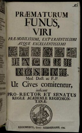 Præmaturum Funus, Viri Præ-Nobilissimi, Experientissimi Atque Excellentissimi Caroli Jacobi Röseri, Med. Doct. ac P. P. Ut Cives comitentur, indicunt Pro-Rector Et Senatus Regiæ Academiæ Regiomontanæ