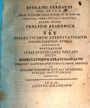 Ephraimi Gerhardi Phil. Et I.V.D. Avlae Ac Regim. Saxo-Vinar. Vt Et Cvriae Provinc. Saxo-Dvcalis Commvnis Advoc. Ordin. Prolvsio Academica De Vsv Dialecticarvm Exercitationvm Ivrisprvdentiae Stvdio Ivngendo : Ventilationi Ivris Ivstinianei Privati Dvctv Dissertationvm Stravchianarvm Permissv Illvstris Ivrisconsultorvm Ordinis In Ienensi Saxonvm Dvcali Academia Pvblice Institvendae Praemissa