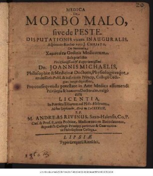 Medica De Morbo Malo, sive de Peste. Disputationis vicem Inauguralis ... Sub praesidio ... Dn. Joannis Michaelis, Philosophiae & Medicinae Doctoris ... Pro consequenda potestate in Arte Medica assumendi Privilegia & honores Doctorales, vulgo dicta Licentia ... Idibus Septembr. Aera MDCXXXIIX. P.P. M. Andreas Rivinus, Saxo-Halensis ... Medicae ... Baccalaureus ...