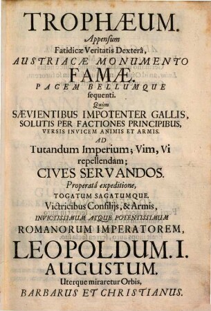 Trophaeum. Appensum Fatidicae Veritatis Dextera, Austriacae Monumento Famae. Pacem Bellumque sequenti : Quum Saevientibus Impotenter Gallis, Solutis Per Factiones Principibus, Versis Invicem Animis Et Armis. Ad Tutandum Imperium; Vim, Vi repellendam; Cives Servandos. Properata expeditione, Togatum Sagatumque, Victricibus Consiliis, & Armis, Invictissimum Atque Potentissimum Romanorum Imperatorem, Leopoldum. I. Augustum. Uterque miraretur Orbis, Barbarus Et Christianus
