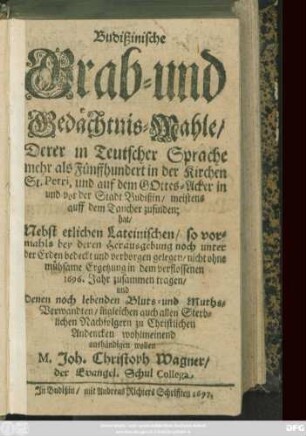 Budißinische Grab- und Gedächtnis-Mahle/ Derer in Teutscher Sprache mehr als Fünffhundert in der Kirchen St. Petri, und auf dem Gottes-Acker in und vor der Stadt Budißin/ meistens auff dem Taucher zufinden; hat/ Nebst etlichen Lateinischen ... nicht ohne mühsame Ergetzung in dem verflossenen 1696. Jahr zusammen tragen/ und Denen noch lebenden Bluts- und Muths-Verwandten ... zu Christlichen Andencken wohlmeinend aushändigen wollen M. Joh. Christoph Wagner/ der Evangel. Schul Collega