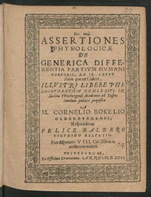 ASSERTIONES || PHYSIOLOGICAE || DE GENERICA DIFFE=||RENTIA PARTIVM HVMANI || CORPORIS, AD IX.CAPVT || Artis paruae Galeni,|| ILLVSTRI LIBERE PHI=||LOSOPHANTIVM CONSESSVI IN || Inclita Vvitebergensi Academia ad Dispu=||tandum publicè propositae || A || M.CORNELIO BOKELIO || OLDENBVRGENSI,|| Respondente || FELICE BALBERO || TIGVRINO HELVETIO.|| Fiet disputatio VIII. Cal.Xbris in || auditorio maiori.||