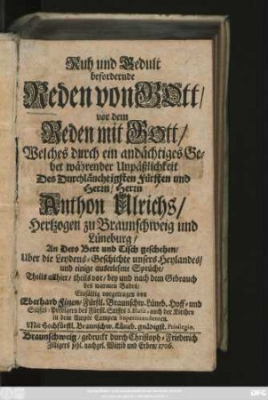 Ruh und Gedult befordernde Reden von Gott, vor dem Reden mit Gott, Welches durch ein andächtiges Gebet währender Unpäßlichkeit Des Durchläuchtigsten Fürsten und Herrn, Herrn Anthon Ulrichs, Hertzogen zu Braunschweig und Lüneburg, An Dero Bett und Tisch geschehen, Uber die Leydens-Geschichte unsers Heylandes, und einige auserlesene Sprüche, Theils allhier, theils vor, bey und nach dem Gebrauch des warmen Bades