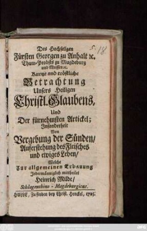 Des Hochseligen Fürsten Georgen zu Anhalt [et]c. Thum-Probsts zu Magdeburg und Meissen [et]c. Kurtze und tröstliche Betrachtung Unseres Heiligen Christl. Glaubens, Und Der fürnehmsten Artickel : Jnsonderheit Von Vergebung der Sünden, Auferstehung des Fleisches und ewiges Leben, Welche ... mittheilet Heinrich Milde, Schlagenthino-Magdeburgicus