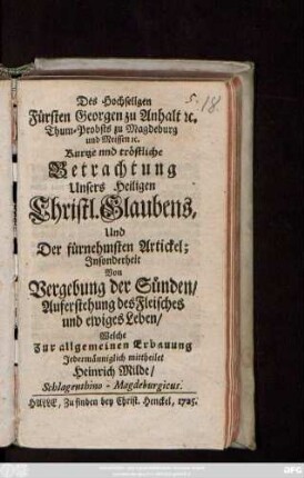 Des Hochseligen Fürsten Georgen zu Anhalt [et]c. Thum-Probsts zu Magdeburg und Meissen [et]c. Kurtze und tröstliche Betrachtung Unseres Heiligen Christl. Glaubens, Und Der fürnehmsten Artickel : Jnsonderheit Von Vergebung der Sünden, Auferstehung des Fleisches und ewiges Leben, Welche ... mittheilet Heinrich Milde, Schlagenthino-Magdeburgicus