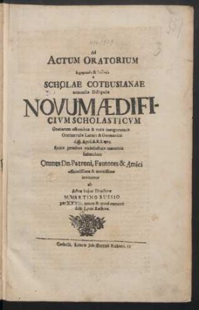 Ad Actum Oratorium ... Scholae Cotbusianae nonnullis Discipulis Novum Ædificium Scholasticum Gratiarum actionibus & votis inauguraturis Oratiunculis Latinis & Germanicis d. 10. April. A.R.S. 1715. finitis precibus ecclesiasticis matutinis habendum Omnes Dn. Patroni, Fautores & Amici officiosissime & amicissime invitantur ab Actus huius Directore M. Martino Bussio per XXXIII. annos & quod excurrit dicti Lycei Rectore