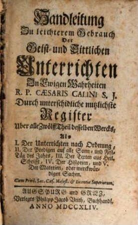 Geist- und Sittliche Unterricht In ewigen Wahrheiten : Für jede Christen, und sonderbar zum bequemen Gebrauch Der Ehrwürdigen Herren Pfarrer und Prediger, Dann auch der Vorsteher andächtiger Versammlungen, und geistlicher Ubungen, [13]. Handleitung Zu leichterem Gebrauch Der Geist- und Sittlichen Unterrichten In Ewigen Wahrheiten R. P. Caesaris Calini S. J. Durch unterschidliche nutzlichste Register Uber alle Zwölff Theil desselben Wercks : Als I. Der Unterrichten nach Ordnung ...