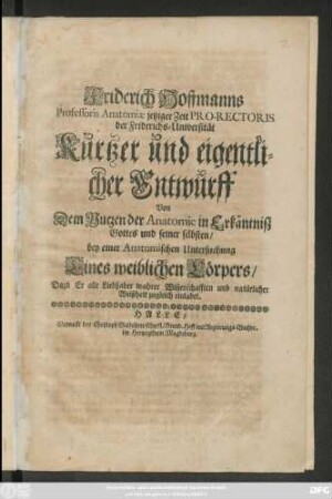 Friderich Hoffmanns Professoris Anatomiae jetziger Zeit Pro-Rectoris der Friderichs-Universität Kurtzer und eigentlicher Entwurff Von Dem Nutzen der Anatomie in Erkäntniß Gottes und seiner selbsten/ bey einer Anatomischen Untersuchung Eines weiblichen Körpers : Dazu Er alle Liebhaber wahrer Wissenschafften und natürlicher Weißheit zugleich einladet