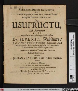 Aspirante Divina Clementia Et Permissu Magnifici ICtorum huius Academiae Ordinis Disquisitionem Iuridicam De Usufructu, Sub Patrocinio ... Dn. Jeremiae Reüßners ... Promotoris ac Agnati sui Parentis instar devenerandi Publice Quaerentibus Submittet Johan-Bartholomaeus Reüßner/ Witteb. ... ad diem 26. April. horis consuetis