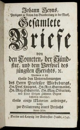 Johann Heyns, Predigers zu Netzen bey Brandenburg in der Mark, Gesamlete Briefe von den Cometen, der Sündflut, und dem Vorspiel des jüngsten Gerichts, [et]c. : Worinnen er sich theils den Unternehmungen des Herrn Professor Wiedeburgs, Hn. Prof. Knutzens, Hn. Rect. Guttmanns, Hn. Mag. Schuberts, Hn. Mag. Obbarius, und seiner übrigen gelehrten Gegner bescheiden widersetzet; theils einige Materien anbringet, welche zur Erläuterung seines Versuchs dienen sollen