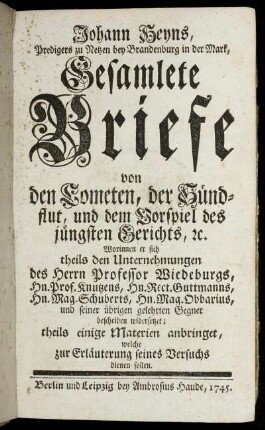 Johann Heyns, Predigers zu Netzen bey Brandenburg in der Mark, Gesamlete Briefe von den Cometen, der Sündflut, und dem Vorspiel des jüngsten Gerichts, [et]c. : Worinnen er sich theils den Unternehmungen des Herrn Professor Wiedeburgs, Hn. Prof. Knutzens, Hn. Rect. Guttmanns, Hn. Mag. Schuberts, Hn. Mag. Obbarius, und seiner übrigen gelehrten Gegner bescheiden widersetzet; theils einige Materien anbringet, welche zur Erläuterung seines Versuchs dienen sollen