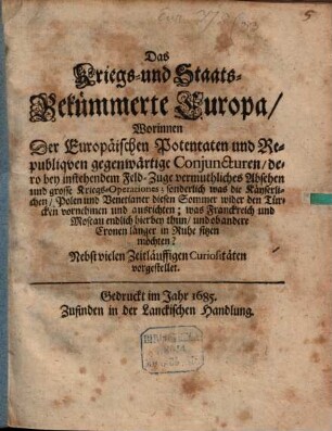 Das Kriegs- und Staats-Bekümmerte Europa : Worinnen Der Europäischen Potentaten und Republiqven gegenwärtige Conjuncturen, dero bey instehendem Feld-Zuge vermuthliches Absehen und grosse Kriegs-Operationes; sonderlich was die Käyserlichen, Polen und Venetianer diesen Sommer wider den Türcken vornehmen und ausrichten; was Franckreich und Moscau endlich hierbey thun, und ob andere Cronen länger in Ruhe sitzen möchten? Nebst vielen Zeitläuffigen Curiositäten vorgestellet