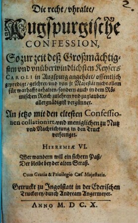 Die recht/ uhralte/ Augspurgische Confession, So zur zeit deß Großmächtigsten und unüberwindlichsten Keysers Caroli in Augspurg angehört/ offentlich gepredigt/ gelehret/ und von ir Majestät nicht allein für warhafft gehalten/ sondern auch in dem Römischen Reich zulehren und zuglauben/ allergnädigist vergünnet
