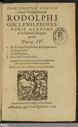 Problematum Logicorum & Philosophicorum Rodolphi Goclenii, Professoris Academici in Schola Marpurgensi, Partes IV. : 1. De Entibus simplicibus & Argumentis. 2. De Enunciatis. 3. De Syllogistica. 4. De ordine Didascalico ...