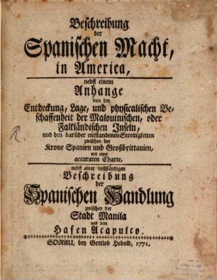 Beschreibung der Spanischen Macht in America : nebst einem Anhange von der Entdeckung, Lage, und physicalischen Beschaffenheit der Malovinischen, oder Falkländischen Inseln, und den darüber entstandenen Streitigkeiten zwischen der Krone Spanien und Großbritannien, mit einer accuraten Charte, nebst einer vollständigen Beschreibung der spanischen Handlung zwischen der Stadt Manila und dem Hafen Acapulco