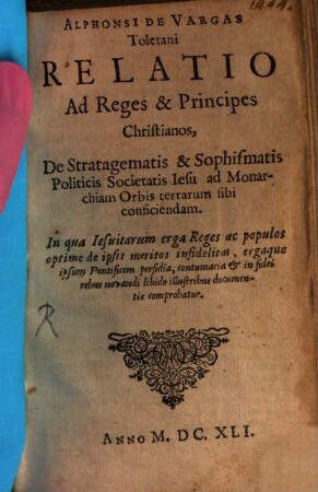 Alphonsi De Vargas Toletani Relatio Ad Reges & Principes Christianos, De Stratagematis & Sophismatis Politicis Societatis Iesu ad Monarchiam Orbis terrarum sibi conficiendam : In qua Iesuitarum erga Reges ac populos optime de ipsis meritos infidelitas, ergaque ipsum Pontificem perfidia, contumacia & in fidei rebus novandi libido illustribus documentis comprobatur