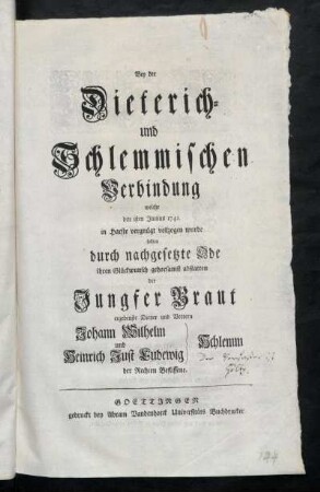 Bey der Dieterich- und Schlemmischen Verbindung welche den 1sten Junius 1741. in Harste vergnügt vollzogen wurde sollten durch nachgesetzte Ode ihren Glückwunsch gehorsamst abstatten der Jungfer Braut ergebenste Diener und Vettern Johann Wilhelm und Heinrich Just Ludewig Schlemm der Rechten Beflissene