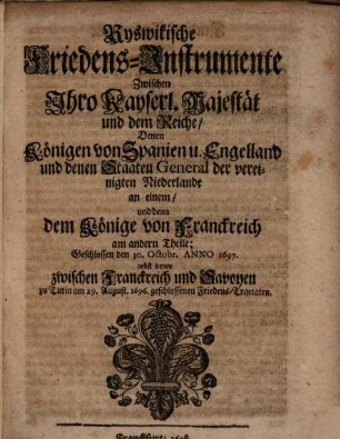Ryswikische Friedens-Instrumente Zwischen Ihro Kayserl. Majestät und dem Reiche, Denen Königen von Spanien u. Engelland und denen Staaten General der vereinigten Niederlande an einem, und denn dem Könige von Franckreich am andern Theile : Geschlossen den 30. Octobr. Anno 1697. nebst denen zwischen Franckreich und Savoyen zu Turin am 29. August. 1696. geschlossenen Friedens-Tractaten