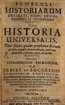 Flosculi Historiarum Delibati, Nunc Denuo Recogniti, Et Locupletiores Redditi: Sive Historia Universalis : Tam sacra quam prophana Rerum ab Orbe condito memorabilium, tam Pace quam Bello gestarum, usque ad annum M.D.CC.VIII. Accessit Chronologia Principum, Id est Series Et Successio Romanorum Pontificum ...