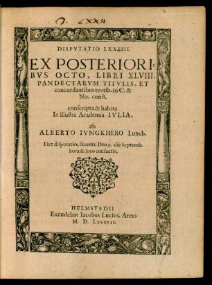 DISPVTATIO LXXIIII.|| EX POSTERIORI=||BVS OCTO, LIBRI XLVIII.|| PANDECTARVM TITVLIS, ET || concordantibus textib. in C. & || No. const.|| conscripta & habita || In illustri Academia IVLIA,|| ab || ALBERTO IVNGKHERO Luneb.|| Fiet disputatio, fauente Deo 9. die Septemb.|| ... ||