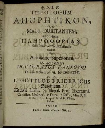 Theologum Aporētikon, h.e. Male Dubitantem, ad Studium Plērophorias, succincto hoc Schediasmate excitat, idque Autoritate Superiorum, In Solenni Doctoratus Panegyri D. IX. Novembr. A. MDCXCIX. P.P. L. Gottlob Fridericus Seligmann/ Zittavia Lusat. S. Theol. Prof. Extraord. ...