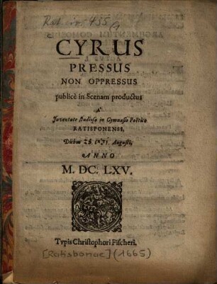 Cyrus Pressus Non Oppressus : publicè in Scenam productus À Juventute studiosa in Gymnasio Poëtico Ratisponensi Diebus [28. & 31.] Augusti, Anno M.DC.LXV.