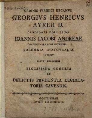 Ordinis iuridici decanus Georgius Henricus Ayrer D. candidati dignissimi Ioannis Iacobi Andreae ... solemnia inauguralia indicit simul expendens Beccariana consilia de delictis prudentia legislatoria cavendis
