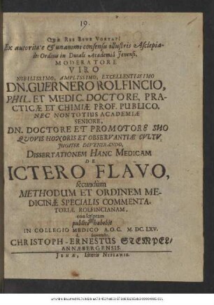 Ex autoritate & unanimi consensu illustris Asclepiadei Ordinis in Ducali Academia Ienensi, Moderatore ... Dn. Guernero Rolfincio, Phil. Et Medic. Doctore ... Dissertationem Hanc Medicam De Ictero Flavo, secundum Methodum Et Ordinem Medicinae Specialis Commentatoriae Rolfincianam, conscriptam publice habebit In Collegio Medico A.O.C. M.DC.LXV. d. Septembr. Christoph-Ernestus Stempel/ Annaebergensis