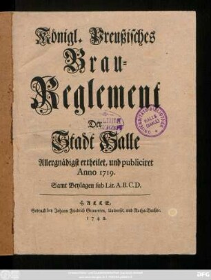 Königl. Preußisches Brau-Reglement Der Stadt Halle : Allergnädigst ertheilet, und publiciret Anno 1719. ; Samt Beylagen sub Lit. A. B. C. D.