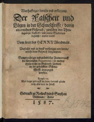 Warhafftiger bericht vnd erklerung || Der Falscheit vnd || Luegen in der Schmeschrifft/ darin || ein ertichtes Gesprech/ zwischen den Theo=||logen zu Rostock/ vnd einem Studenten || daselbst/ erzelet wirdt || Vom streit des HERRN Abendmals.|| Verfasset vnd in druck verfertiget von denen/|| welche dem Gesprech beygewonet.|| Sampt richtiger vnd gruendlicher Antwort auff || die fuernemsten Argumenta/ so mehrer || theils nicht im Gesprech/ sondern || in der gedrueckten Schme=||schrifft angezogen || worden.|| ... ||