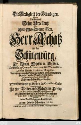 Die Seeligkeit der Gläubigen, Wurde Als Weyland Seine Excellentz Der Hoch-Wohlgebohrne Herr, Herr Achatz von der Schulenburg, Sr. Königl. Majestät in Preußen ... General-Lieutenant von der Cavallerie ... wie auch Erb-Herr auf Apenburg, Bezendorf und der Probstey Saltzwedel ... Zu Berlin den 2. August M DCCXXXII. [!] Jn Seinem Erlöser selig entschlaffen und Der entselte Cörper zu Berlin in der Garnison-Kirchen beygesetzet worden, Jn einer Leichen- und Gedächtniß-Predigt ... vorgestellet Und ... zum Druck übergeben Durch Johann Heinrich Schwerdten, Past. Adj.