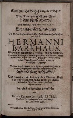 Ein Christlicher Bischoff und getreuer Lehrer Als Eine Triumphs- und Ehren-Säule in dem Hause Gottes : Nach Anleitunge der Worte Apocal. c. 3. v. 12. Bey ansehnlicher Beerdigung Des ... Herrn Hermanni Barkhaus, Gewesenen vornehmen Theologi, auch Churfürstl. Braunschw. Lüneburgis. Ober-Hoff-Predigers/ Consistorial-Raths und General-Superintendentis, wie auch Superintendentis in dem Bischoffthumb Oßnabrück/ und der Graffschafft Diepholtz/ Nachdem derselbe ... am 19. Aprilis jezt lauffenden Jahrs ... entschlaffen/ Und darauf den 4. des folgenden Monats Maij ... zur Erden bestattet worden