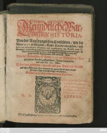 Grundtliche War=||hafftige HISTORIA.|| Von der Augspurgischen Confession/ wie die || Anno 1530. geschrieben/ Keiser Carolo vbergeben/ vnd || von dero verwandten Stenden ... || vertheidiget worden ... || Jtem/|| Von der Concordia/ so Anno 1536. zu Wittenberg ... || auffgerichtet/ Jtzund deducirt bis || zum ende des 1561. Jahrs.|| Wider des ... Ambrosij Wolffij || gefelschte Historiam ... || Gestellet durch etliche hiezu verordnete Theologen.||