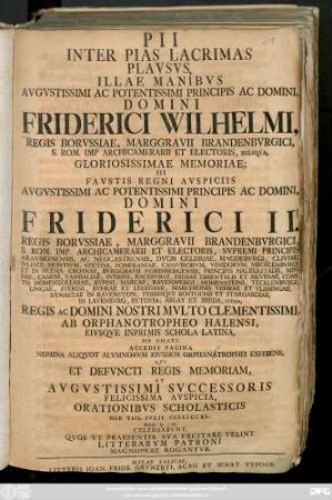 Pii Inter Pias Lacrimas Plavsus, Illae Manibvs Avgvstissmi Ac Potentissimi Principis Ac Domini, Domini Friderici Wilhelmi, Regis Borvssiae ... Gloriosissimae Memoriae; Hi Favstis Regni Avspiciis Avgvstissimi Ac Potentissimi Principis Ac Domini, Domini Friderici II. Regis Borvssiae ... Orationibvs Scholasticis Die VIII. Ivlii MDCCXL. Hor. 9.-12. Celebrabvnt, Qvos Vt Praesentia Sva Excitare Velint Litterarvm Patroni Magnopere Rogantvr